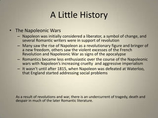 A Little History
• The Napoleonic Wars
– Napoleon was initially considered a liberator, a symbol of change, and
several Romantic writers were in support of revolution
– Many saw the rise of Napoleon as a revolutionary figure and bringer of
a new freedom, others saw the violent excesses of the French
Revolution and Napoleonic War as signs of the apocalypse
– Romantics became less enthusiastic over the course of the Napoleonic
wars with Napoleon’s increasing cruelty and aggressive imperialism
– It wasn’t until after 1815, when Napoleon was defeated at Waterloo,
that England started addressing social problems
As a result of revolutions and war, there is an undercurrent of tragedy, death and
despair in much of the later Romantic literature.
 