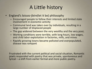 A Little history
• England’s laissez-faire(let it be) philosophy
– Encouraged people to follow their interests and limited state
involvement in economic activity
– Communal land was taken over by individuals, resulting in a
large number of displaced people
– The gap widened between the very wealthy and the very poor,
– Working conditions were terrible, with long hours, low wages,
and child labor exploitation in factories, mills, and mines
– Rapidly growing towns became polluted and overpopulated,
disease was rampant
Frustrated with the current political and social situation, Romantic
poets responded with poetry that was private, spontaneous and
lyrical – a shift from earlier formal and more public poetry.
 