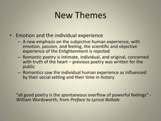 New Themes
• Emotion and the individual experience
– A new emphasis on the subjective human experience, with
emotion, passion, and feeling, the scientific and objective
experience of the Enlightenment is rejected
– Romantic poetry is intimate, individual, and original, concerned
with truth of the heart – previous poetry was written for the
public
– Romantics saw the individual human experience as influenced
by their social setting and their time in history
“all good poetry is the spontaneous overflow of powerful feelings” -
William Wordsworth, from Preface to Lyrical Ballads
 