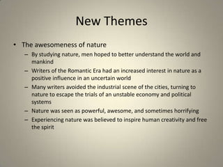 New Themes
• The awesomeness of nature
– By studying nature, men hoped to better understand the world and
mankind
– Writers of the Romantic Era had an increased interest in nature as a
positive influence in an uncertain world
– Many writers avoided the industrial scene of the cities, turning to
nature to escape the trials of an unstable economy and political
systems
– Nature was seen as powerful, awesome, and sometimes horrifying
– Experiencing nature was believed to inspire human creativity and free
the spirit
 