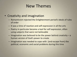 New Themes
• Creativity and imagination
– Romanticism rejected the Enlightenment period’s ideals of rules
of order
– It was a time of reaction and self-expression in all the arts
– Poetry in particular became a tool for self expression, often
using subjects that were not believable
– Imagination was believed to be the power behind creativity – a
human version of God’s power to create
– Imagination was needed to cope with (and escape from) the
political, economic and social problems during this time
 