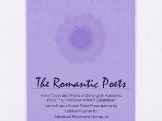 The Romantic Poets
From	
  “Lives	
  and	
  Works	
  of	
  the	
  English	
  Romantic	
  
    Poets”	
  by	
  	
  Professor	
  Willard	
  Spiegelman	
  
   turned	
  into	
  a	
  Power	
  Point	
  Presentation	
  by	
  	
  
                    Kathleen	
  Curran	
  for	
  	
  
          Advanced	
  Placement	
  Literature	
  
 