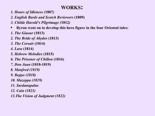 WORKS:
1. Hours of Idleness (1807)
2. English Bards and Scotch Reviewers (1809)
3. Childe Harold’s Pilgrimage (1812)
 Byron went on to develop this hero figure in the four Oriental tales:
1. The Giaour (1813)
2. The Bride of Abydos (1813)
3. The Corsair (1814)
4. Lara (1814)
5. Hebrew Melodies (1815)
6. The Prisoner of Chillon (1816)
7. Don Juan (1818-1819)
8. Manfred (1819)
9. Beppo (1818)
10. Mazeppa (1819)
11. Sardanapalus
12. Cain (1821)
13.The Vision of Judgment (1822)
 