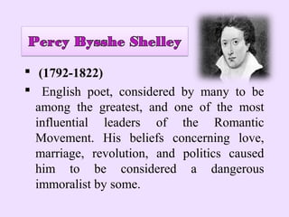  (1792-1822)
 English poet, considered by many to be
  among the greatest, and one of the most
  influential leaders of the Romantic
  Movement. His beliefs concerning love,
  marriage, revolution, and politics caused
  him to be considered a dangerous
  immoralist by some.
 