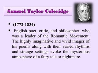  (1772-1834)
 English poet, critic, and philosopher, who
  was a leader of the Romantic Movement.
  The highly imaginative and vivid images of
  his poems along with their varied rhythms
  and strange settings evoke the mysterious
  atmosphere of a fairy tale or nightmare.
 