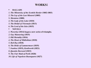 WORKS:
 BALLADS
1. The Minstrelsy of the Scottish Border (1802-1803)
2. The Lay of the Last Minstrel (1805)
3. Marmion (1808)
4. The Lady of the Lake (1810)
5. The Bridal of Triermain (1813)
6. The Lord of the Isles (1815)
 NOVELS
1. Waverley (1814) began a new series of triumphs.
2. Guy Mannering (1815)
3. Old Mortality (1816)
4. The Heart of Midlothian (1818)
5. Rob Roy (1818)
6. The Bride of Lammermoor (1819)
7. Ivanhoe (1819), Kenilworth (1821)
8. Quentin Durward (1823)
9. The Fair Maid of Perth (1828)
10. Life of Napoleon Buonaparte (1827)
 