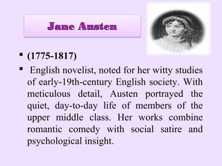  (1775-1817)
 English novelist, noted for her witty studies
  of early-19th-century English society. With
  meticulous detail, Austen portrayed the
  quiet, day-to-day life of members of the
  upper middle class. Her works combine
  romantic comedy with social satire and
  psychological insight.
 