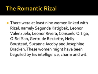    There were at least nine women linked with
    Rizal; namely Segunda Katigbak, Leonor
    Valenzuela, Leonor Rivera, Consuelo Ortiga,
    O-Sei San, Gertrude Beckette, Nelly
    Boustead, Suzanne Jacoby and Josephine
    Bracken. These women might have been
    beguiled by his intelligence, charm and wit.
 