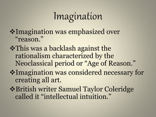 Imagination
Imagination was emphasized over
“reason.”
This was a backlash against the
rationalism characterized by the
Neoclassical period or “Age of Reason.”
Imagination was considered necessary for
creating all art.
British writer Samuel Taylor Coleridge
called it “intellectual intuition.”
 