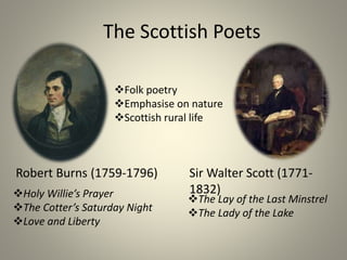 The Scottish Poets
Robert Burns (1759-1796) Sir Walter Scott (1771-
1832)
Folk poetry
Emphasise on nature
Scottish rural life
Holy Willie’s Prayer
The Cotter’s Saturday Night
Love and Liberty
The Lay of the Last Minstrel
The Lady of the Lake
 