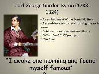 Lord George Gordon Byron (1788-
1824)
An embodiment of the Romantic Hero
A scandalous aristocrat criticizing the socia
norms
Defender of nationalism and liberty
Childe Harold’s Pilgrimage
Don Juan
“I awoke one morning and found
myself famous”
 