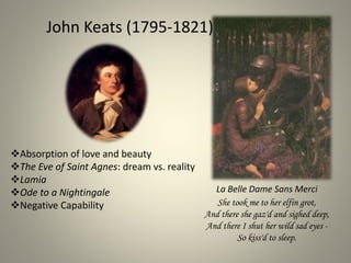 John Keats (1795-1821)
Absorption of love and beauty
The Eve of Saint Agnes: dream vs. reality
Lamia
Ode to a Nightingale
Negative Capability She took me to her elfin grot,
And there she gaz'd and sighed deep,
And there I shut her wild sad eyes -
So kiss'd to sleep.
La Belle Dame Sans Merci
 
