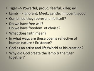 • Tiger => Powerful, proud, fearful, killer, evil
• Lamb => Ignorant, Meek, gentle, innocent, good
• Combined they represent life itself?
• Do we have free will?
Do we have freedom of choice?
• What does faith mean?
• In what ways are these poems reflective of
human nature / Existence?
• God as an artist and life/World as his creation?
• Why did God create the lamb & the tiger
together?
 