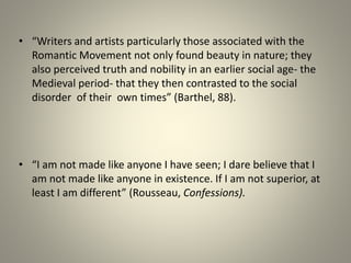 • “Writers and artists particularly those associated with the
Romantic Movement not only found beauty in nature; they
also perceived truth and nobility in an earlier social age- the
Medieval period- that they then contrasted to the social
disorder of their own times” (Barthel, 88).
• “I am not made like anyone I have seen; I dare believe that I
am not made like anyone in existence. If I am not superior, at
least I am different” (Rousseau, Confessions).
 
