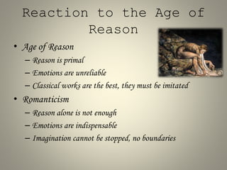Reaction to the Age of
Reason
• Age of Reason
– Reason is primal
– Emotions are unreliable
– Classical works are the best, they must be imitated
• Romanticism
– Reason alone is not enough
– Emotions are indispensable
– Imagination cannot be stopped, no boundaries
 