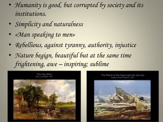 • Humanity is good, but corrupted by society and its
institutions.
• Simplicity and naturalness
• «Man speaking to men»
• Rebellious, against tyranny, authority, injustice
• Nature begign, beautiful but at the same time
frightening, awe – inspiring; sublime
 