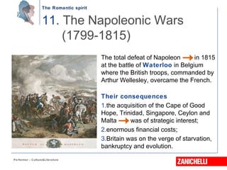 The Romantic spirit
Performer - Culture&Literature
The total defeat of Napoleon in 1815
at the battle of Waterloo in Belgium
where the British troops, commanded by
Arthur Wellesley, overcame the French.
Their consequences
1.the acquisition of the Cape of Good
Hope, Trinidad, Singapore, Ceylon and
Malta was of strategic interest;
2.enormous financial costs;
3.Britain was on the verge of starvation,
bankruptcy and evolution.
11. The Napoleonic Wars
(1799-1815)
 