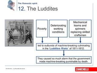 The Romantic spirit
Performer - Culture&Literature
12. The Luddites
They caused so much alarm that the government
made machine-breaking punishable by death.
Deteriorating
working
conditions
Mechanical
looms and
spinners
replacing skilled
craftsmen
Poverty
led to outbursts of machine-breaking culminating
in the ‘Luddites Riots’ of 1811-1812.
 