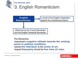 The Romantic spirit
Performer - Culture&Literature
3. English Romanticism
English
Romanticism
influenced by the French Revolution
and the English Industrial Revolution.
a revolt of the English imagination
against the neoclassical reason.
The Romantics:
•expressed a negative attitude towards the existing
social or political conditions;
•placed the individual at the centre of art;
•argued that poetry should be free from all rules.
 
