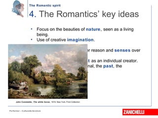 The Romantic spirit
Performer - Culture&Literature
• Focus on the beauties of nature, seen as a living
being.
• Use of creative imagination.
• Exaltation of emotion over reason and senses over
intellect.
• A new view of the artist as an individual creator.
• Fascination with the irrational, the past, the
mysterious, the exotic.
4. The Romantics’ key ideas
John Constable, The white horse, 1819, New York, Frick Collection
 