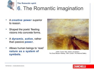 The Romantic spirit
Performer - Culture&Literature
• A creative power superior
to reason.
• Shaped the poets’ fleeting
visions into concrete forms.
• A dynamic, active, rather
than passive power.
• Allows human beings to ‘read’
nature as a system of
symbols.
6. The Romantic imagination
J.M.W. Turner, Rain, Steam, and Speed –
The Great Western Railway, 1844, London, The National Gallery
 