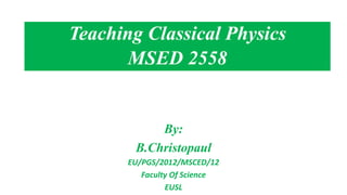By:
B.Christopaul
EU/PGS/2012/MSCED/12
Faculty Of Science
EUSL
Teaching Classical Physics
MSED 2558
 