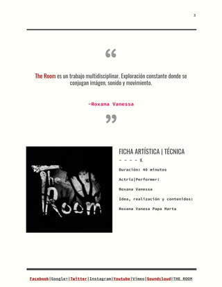 3


“
The​ ​Room​​ ​es​ ​un​ ​trabajo​ ​multidisciplinar.​ ​Exploración​ ​constante​ ​donde​ ​se
conjugan​ ​imágen,​ ​sonido​ ​y​ ​movimiento.

-Roxana​ ​Vanessa
”
FICHA​ ​ARTÍSTICA​ ​|​ ​TÉCNICA
-​ ​-​ ​-​ ​-​ ​X
Duración:​​ ​40​ ​minutos
Actriz|Performer:
Roxana​ ​Vanessa
Idea,​ ​realización​ ​y​ ​contenidos:
Roxana​ ​Vanesa​ ​Papa​ ​Marta


Facebook​|​Google+​|​Twitter​|​Instagram​|​Youtube​|​Vimeo​|​Soundcloud​|​THE​ ​ROOM
 