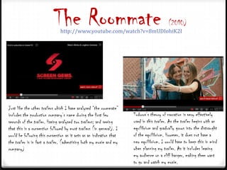 The Roommate
                               http://www.youtube.com/watch?v=8mUDIohiK2I
                                                                                           (2010)




Just like the other trailers which I have analysed “the roommate”
includes the production company’s name during the first few           Todorov’s theory of narration is very effectively
seconds of the trailer. Having analysed two trailers; and seeing      used in this trailer. As the trailer begins with an
that this is a convention followed by most trailers (in general). I   equilibrium and gradually grows into the distraught
would be following this convention as it acts as an indication that   of the equilibrium. However, it does not have a
the trailer is in fact a trailer. (advertising both my movie and my   new equilibrium. I would have to keep this in mind
company)                                                              when planning my trailer. As it includes leaving
                                                                      my audience on a cliff hanger, making them want
                                                                      to go and watch my movie.
 