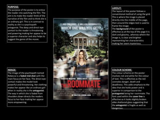 PURPOSE:
The purpose of the poster is to entice
the reader into watching the film. The
aim is to make the reader think of the
narrative of the film and to think she is
an ordinary girl. This is in contrast to
reality as she is a psychopath
antagonist. The deep and direct eye-
contact to the reader is threatening
and powering making her appear to be
a superior character and also helps to
suggest the genre of the movie.
LAYOUT:
The layout of the poster follows a
conventional method of using the grid.
This is where the image is placed
directly into the middle of the page,
then around the edges text is used to
frame the image.
The background of the poster is
effective as at the top of the page it is
dark and gloomy , whereas where the
image is, is clear and brighter
representing her characteristics
making her seem mysterious.
IMAGE:
The image of the psychopath named
Rebecca is a faded mid shot with the
main focus on her face. The direct eye-
contact makes the model look
powerful and threatening. Her clothing
makes her appear like an ordinary girl
when in reality she is the antagonist.
The way in which she is faded from
shoulders down directs the readers
focus to her face making her appear
more empowering.
COLOUR SCHEME:
The colour scheme on the poster
involves red and white for the colour
of text. This is effective as the red
connotes danger, death and
deadliness. This adds emphasis to the
idea that she holds power and is
superior in comparison to the
protagonist being her roommate. The
font used within the cover line is
effective as it looks slightly broken
alike shattered glass suggesting that
the antagonist is fragile as well as
dangerous.
 