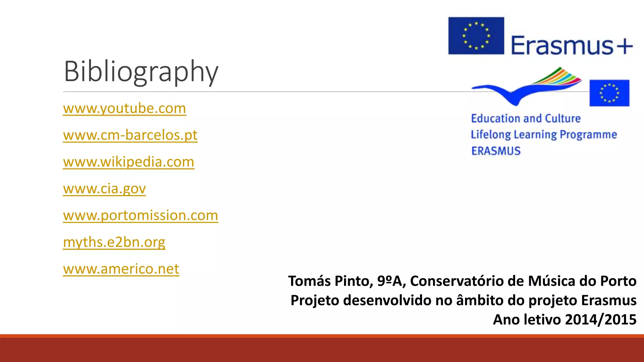 Bibliography
www.youtube.com
www.cm-barcelos.pt
www.wikipedia.com
www.cia.gov
www.portomission.com
myths.e2bn.org
www.americo.net
Tomás Pinto, 9ºA, Conservatório de Música do Porto
Projeto desenvolvido no âmbito do projeto Erasmus
Ano letivo 2014/2015
 