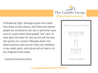 In Blinded by Sight, Obasogie argues that rather
than being visually obvious, both blind and sighted
people are socialized to see race in particular ways,
even to a point where blind people "see" race. So
what does this mean for how we live and the laws
that govern our society? Obasogie delves into
these questions and uncovers how color blindness
in law, public policy, and culture will not lead us to
any imagined racial utopia.
--Stanford University Press
 