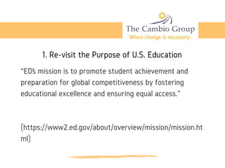 1. Re-visit the Purpose of U.S. Education
“ED’s mission is to promote student achievement and
preparation for global competitiveness by fostering
educational excellence and ensuring equal access.” 
(https://www2.ed.gov/about/overview/mission/mission.ht
ml)
 