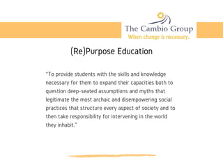 (Re)Purpose Education
“To provide students with the skills and knowledge
necessary for them to expand their capacities both to
question deep-seated assumptions and myths that
legitimate the most archaic and disempowering social
practices that structure every aspect of society and to
then take responsibility for intervening in the world
they inhabit.”
 