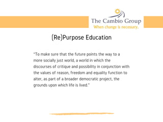 (Re)Purpose Education
“To make sure that the future points the way to a
more socially just world, a world in which the
discourses of critique and possibility in conjunction with
the values of reason, freedom and equality function to
alter, as part of a broader democratic project, the
grounds upon which life is lived.”
 