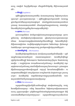 smrmü manyutþiFm’ minRbRBwtþGMeBIBukrlYy ehIyRtUvelIkTwkcitþCanic© edIm,IkarBarplRbeyaCn_
Cati.
         1-nitibBaØtþi (Legislative)
         GgÁnitibBaØtþiCaGñktMNageGayRbCaCatiExμr tMNageGayRbCaBlrdæ minsißtenAeRkamGMNac
buKÁlNamñak; b¤KNbkSneya)ayNamYy . GgÁnitibBaØatþiCaGgÁkarkMBUlrbs;Cati. tMNagraRsþ
RtUvykcitþTukdak;GMBIsuxTukçrbs;RbCaBlrdæCaTUeTA edaytaMgxøÜnCatMNageGayplRbeyaCn_rbs;
RbCaBlrdæ tMNageGayplRbeyaCn_Cati ehIyenAkñúgsßab½nenHRtUvenACaÉkraCü dac;edayELk
BIGMNacnitiRbtibtþi sMrab;RtYtBinitüemIlkarGnuvtþrbs;nitiRbtibtþi.
         2-tulakar (The Court)
         tulakarmantYnaTIsMxan; sMrab;EsVgrkyutþiFm’eGayRbCaBlrdærgeRKaHenAkñúgsgÁm tulakar
RtUvEtÉkraCü edayminsßitenAeRkamTi§Blneya)ay b¤sißtenAeRkamKNbkSneya)ayNamYy
CaBiess GMNactulakarenHRtUvsißtenAdac;edayELkBIGMNacnitibBaØtþi nigGMNacnitiRbtibtþi.
edIm,IeGaymanyutþiFm’enaH karBRgwgEpñkGnuvtþn_c,ab;CaktþasMxan; nigsIlFm’sgÁm eFIVya:gNaRtUv
bM)at;GMeBIBukrlYy. tulakarRtUvmansuqnÞ³ÉkraCü kñúgkarEsVgrkyutþiFm’CUnRbCaCatiExμrTUeTA.
         3-GMNacnitiRbtibtþi (The Executive)
         GMNacnitiRbtibtþimantYnaTIsMxan;Nas; sMrab;eFIVeGayRbeTsCatimYyrIkcMerInrugerOg . rdæaPi
)alRtUvEtmanqnÞ³neya)ayBitR)akd eKalneya)ayc,as;las;. GMNacnitiRbtibtþiminRtUv
eRCotERCkGMNacnitibBaØtþi nigGMNactulakar EdlnaMeGay)at;bg;GBüaRkitüPaB nig)at;bg;ÉkraCü
enaHeLIy . kareRCotERCkenaH CakarxusBIeKalkarN_RbCaFibetyü. GMNacnitiRbtibtþi CaGñk
Gnuvtþn_eKalkarN_RbCaFibetyü edayebIksiTi§esrIPaBeBjelj nigkareKarBc,ab;. RbCaBlrdæman
siTi§esrIPaBeBjeljkñúgkarniyaysþIbeBa©jmti karCYbRbCMu nigkartva:edaysnþiviFICaedIm. kar
e)aHeqñatedayesrInwgyutþiFm’ edayRbB½n§eXasna ÉkraCüminlak;)aMg lMeGogeTArkbuKÁl b¤KNbkS
NamYy. GMNacnitiRbtibtþi mantYnaTIsMxan;CaGñkkac;cgáÚtRbeTsCatieGayrIkcMerIn karBar
plRbeyaCn_Cati nigbMerIRbCaBlrdæeGaymanesckþIsuxsanþ.
         4-B½t’man (The Information)
         bNþajsarB½t’manRtUveFVItamviC¢aCIv³sarB½t’manRtwmRtUv edaysißtenACaGBüaRkitü ÉkraCü
nigmansiTi§esrIPaBeBjelj. karniBn§ nigsresrB½t’man minsßitenAeRkamTi§Blneya)ayrbs;
KNbkS b¤buKÁlNamYyeLIy. RbB½n§B½t’manRtUvebIkcMhrya:gTUlMTUlaydl;RbCaBlrdæTUeTA edIm,I
eGayKat;yl;dwgGMBIsßankarN_TUeTAenAkñúgRbeTs. bNþajsarB½t’manRtUveKarBRkmsIlFm’rbs;
niBn§eday s FmμrgSI                           ๔๕                                           rkSasiT§i
 