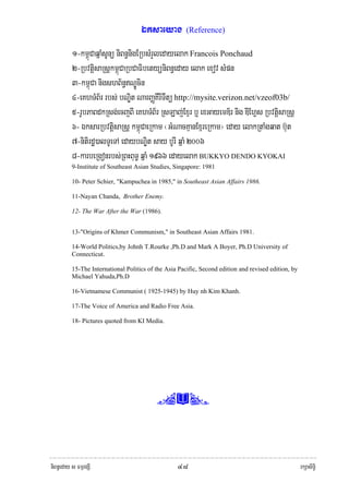 Éksaeyag          (Reference)

          1-km<úCaqñaMsUnü niBn§nigERbsMrYledayelak Francois Ponchaud
          2-RbvtþisaRsþkm<úCaRbCaFibetyüniBn§eday elak exov sMpn
          3-km<úCa nigshB½n§NÐÚcin
          4-eKhTMB½r rbs; bNÐit NarBaØKIrITwtü http://mysite.verizon.net/vzeof03b/
          5-rUbPaBdkRsg;ecjBI eKhTMB½r RsLaj;Exμr b¤ exGayemD½r nig DIEhVs RbvtþisaRsþ
          6- ÉksarRbvtþisaRsþ km<úCaeRkam ¬GMNacKμanExμreRkam¦ eday elakRtaMgqat b‘ut
          7-nitirdæ)alTUeTA edaybNÐit say bUrI qñaM 2006
          8-karbeRgonrbs;RBHBuT§ qñaM 1966 edayelak BUKKYO DENDO KYOKAI
          9-Institute of Southeast Asian Studies, Singapore: 1981

          10- Peter Schier, "Kampuchea in 1985," in Southeast Asian Affairs 1986.

          11-Nayan Chanda, Brother Enemy.

          12- The War After the War (1986).


          13-"Origins of Khmer Communism," in Southeast Asian Affairs 1981.

          14-World Politics,by Johnh T.Rourke ,Ph.D and Mark A Boyer, Ph.D University of
          Connecticut.

          15-The International Politics of the Asia Pacific, Second edition and revised edition, by
          Michael Yahuda,Ph.D

          16-Vietnamese Communist ( 1925-1945) by Huy nh Kim Khanh.

          17-The Voice of America and Radio Free Asia.

          18- Pictures quoted from KI Media.




                                           (Y,



niBn§eday s FmμrgSI                                ๔๘                                                 rkSasiT§i
 