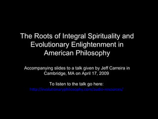 The Roots of Integral Spirituality and Evolutionary Enlightenment in American Philosophy Accompanying slides to a talk given by Jeff Carreira in Cambridge, MA on April 17, 2009  To listen to the talk go here:  http://evolutionaryphilosophy.com/audio-resources/   