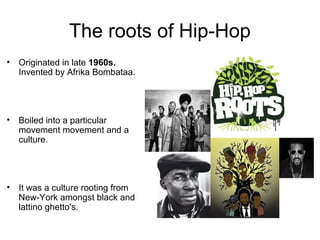 The roots of Hip-Hop
• Originated in late 1960s.
Invented by Afrika Bombataa.

• Boiled into a particular
movement movement and a
culture.

• It was a culture rooting from
New-York amongst black and
lattino ghetto's.

 