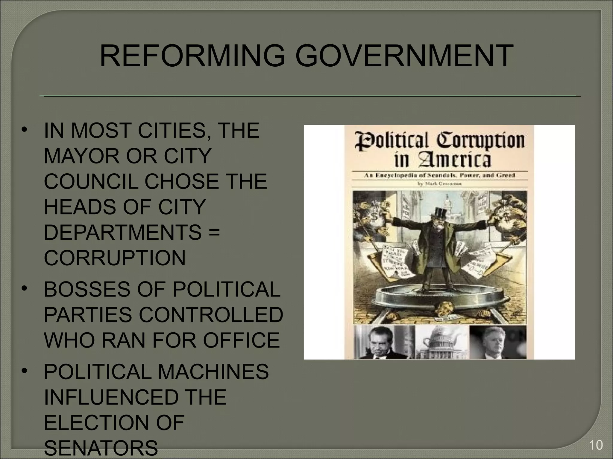 10
REFORMING GOVERNMENT
• IN MOST CITIES, THE
MAYOR OR CITY
COUNCIL CHOSE THE
HEADS OF CITY
DEPARTMENTS =
CORRUPTION
• BOSSES OF POLITICAL
PARTIES CONTROLLED
WHO RAN FOR OFFICE
• POLITICAL MACHINES
INFLUENCED THE
ELECTION OF
SENATORS
 