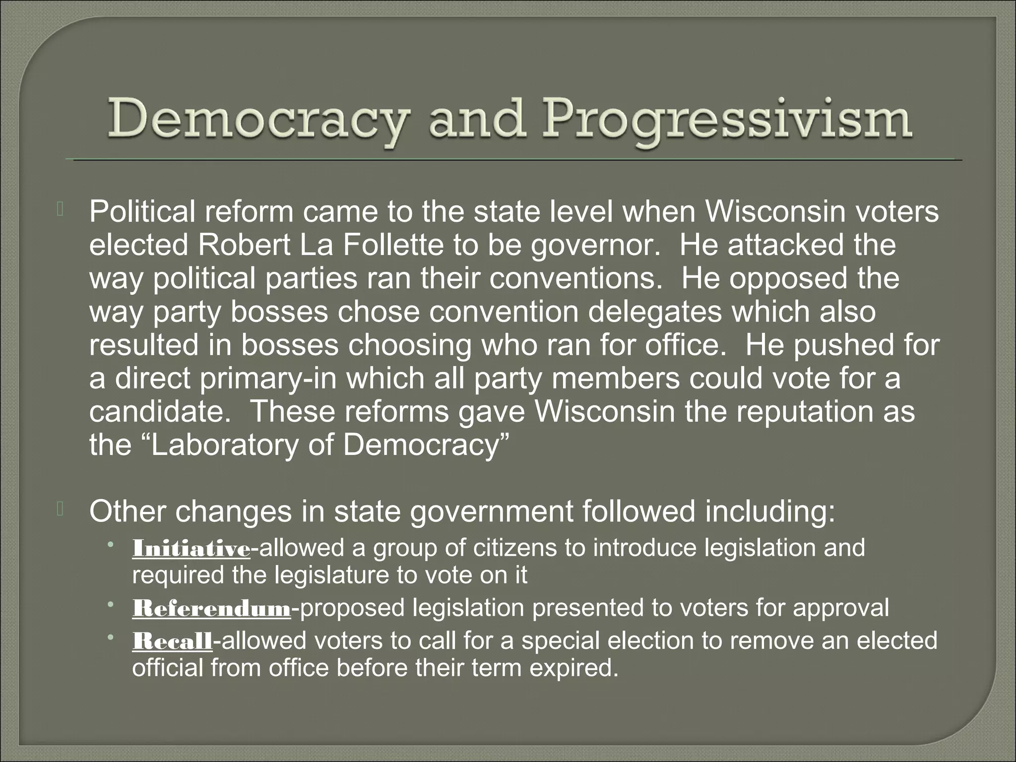  Political reform came to the state level when Wisconsin voters
elected Robert La Follette to be governor. He attacked the
way political parties ran their conventions. He opposed the
way party bosses chose convention delegates which also
resulted in bosses choosing who ran for office. He pushed for
a direct primary-in which all party members could vote for a
candidate. These reforms gave Wisconsin the reputation as
the “Laboratory of Democracy”
 Other changes in state government followed including:
• Initiative-allowed a group of citizens to introduce legislation and
required the legislature to vote on it
• Referendum-proposed legislation presented to voters for approval
• Recall-allowed voters to call for a special election to remove an elected
official from office before their term expired.
 