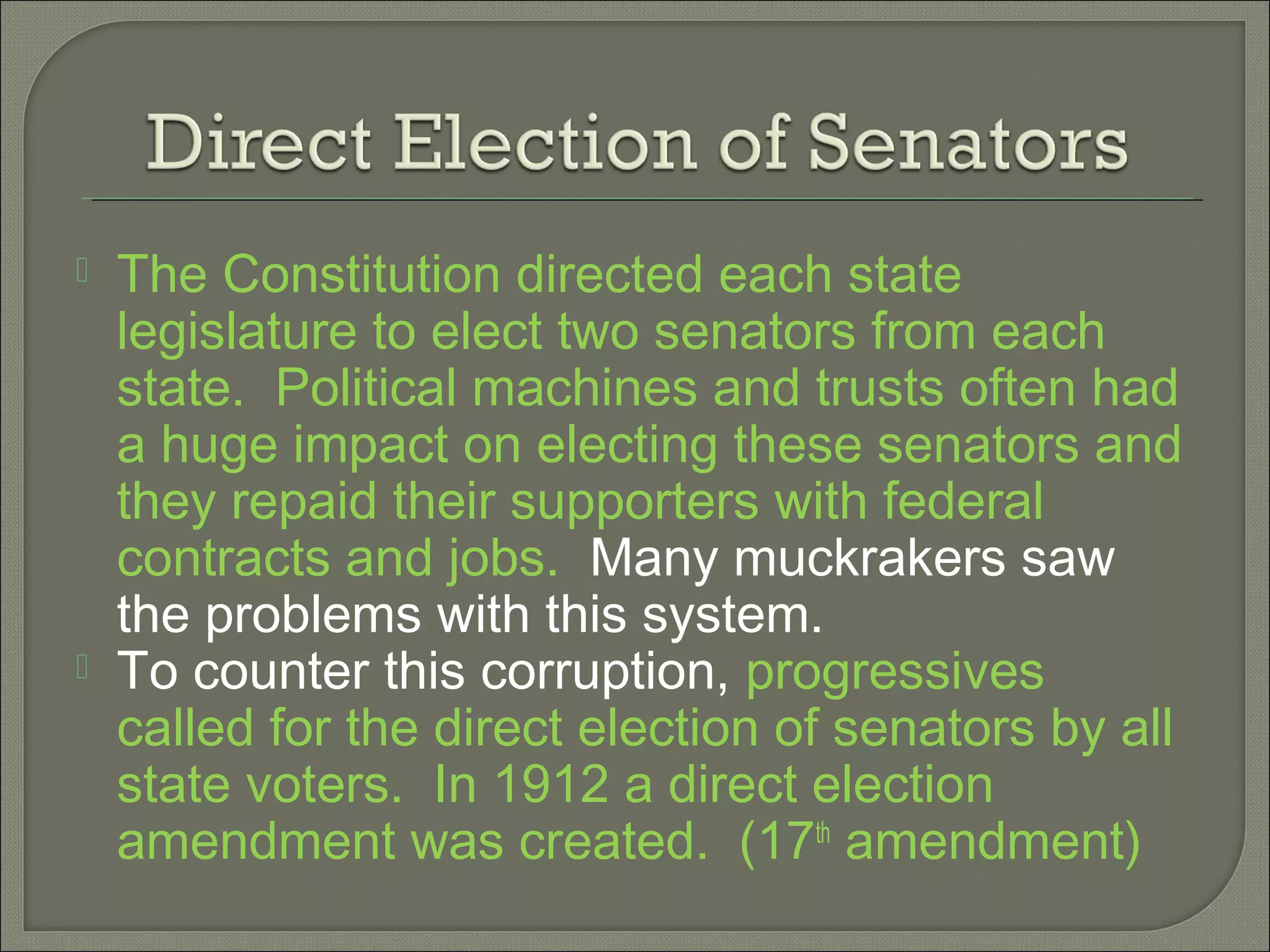  The Constitution directed each state
legislature to elect two senators from each
state. Political machines and trusts often had
a huge impact on electing these senators and
they repaid their supporters with federal
contracts and jobs. Many muckrakers saw
the problems with this system.
 To counter this corruption, progressives
called for the direct election of senators by all
state voters. In 1912 a direct election
amendment was created. (17th
amendment)
 