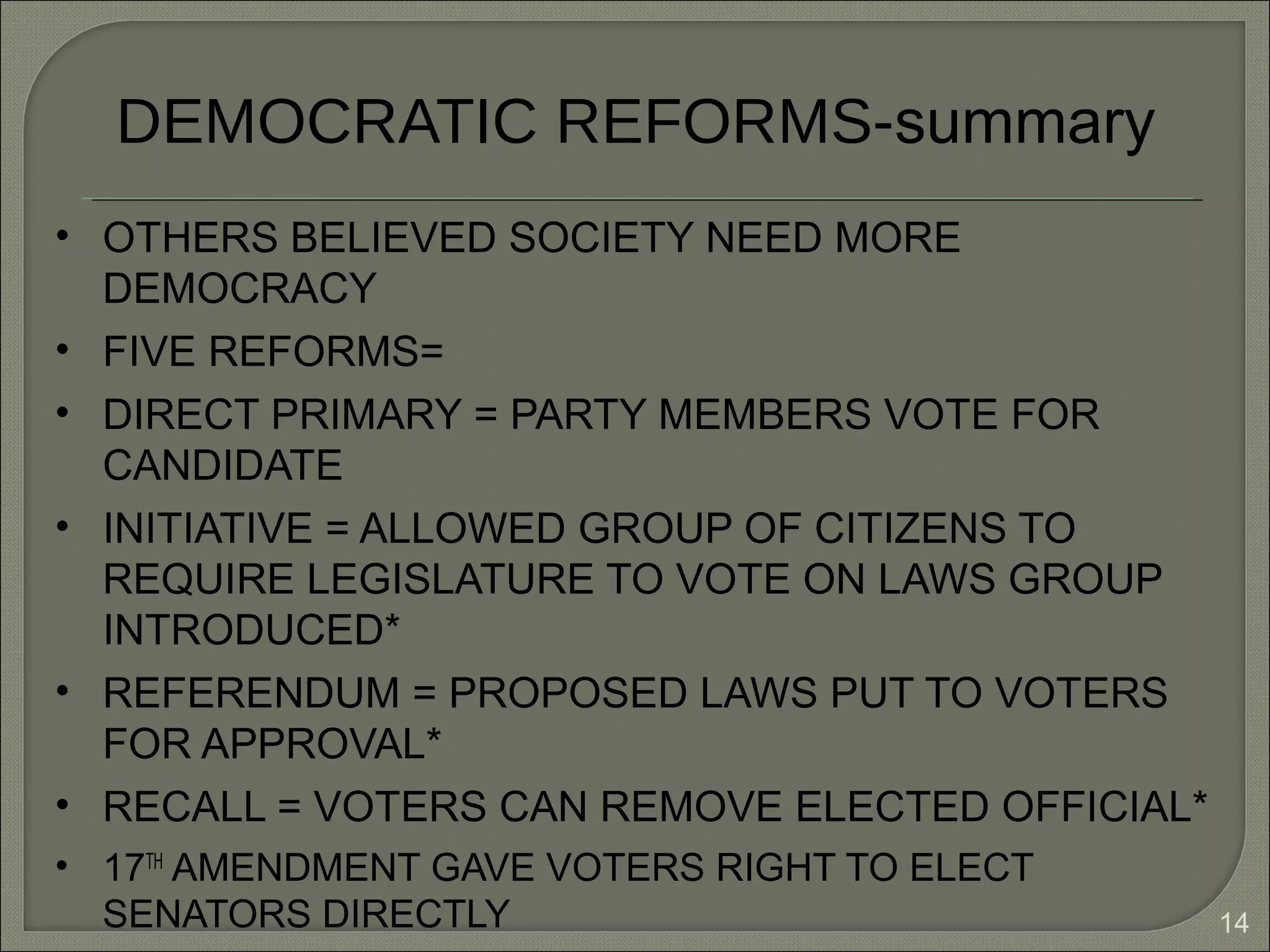 14
DEMOCRATIC REFORMS-summary
• OTHERS BELIEVED SOCIETY NEED MORE
DEMOCRACY
• FIVE REFORMS=
• DIRECT PRIMARY = PARTY MEMBERS VOTE FOR
CANDIDATE
• INITIATIVE = ALLOWED GROUP OF CITIZENS TO
REQUIRE LEGISLATURE TO VOTE ON LAWS GROUP
INTRODUCED*
• REFERENDUM = PROPOSED LAWS PUT TO VOTERS
FOR APPROVAL*
• RECALL = VOTERS CAN REMOVE ELECTED OFFICIAL*
• 17TH
AMENDMENT GAVE VOTERS RIGHT TO ELECT
SENATORS DIRECTLY
 