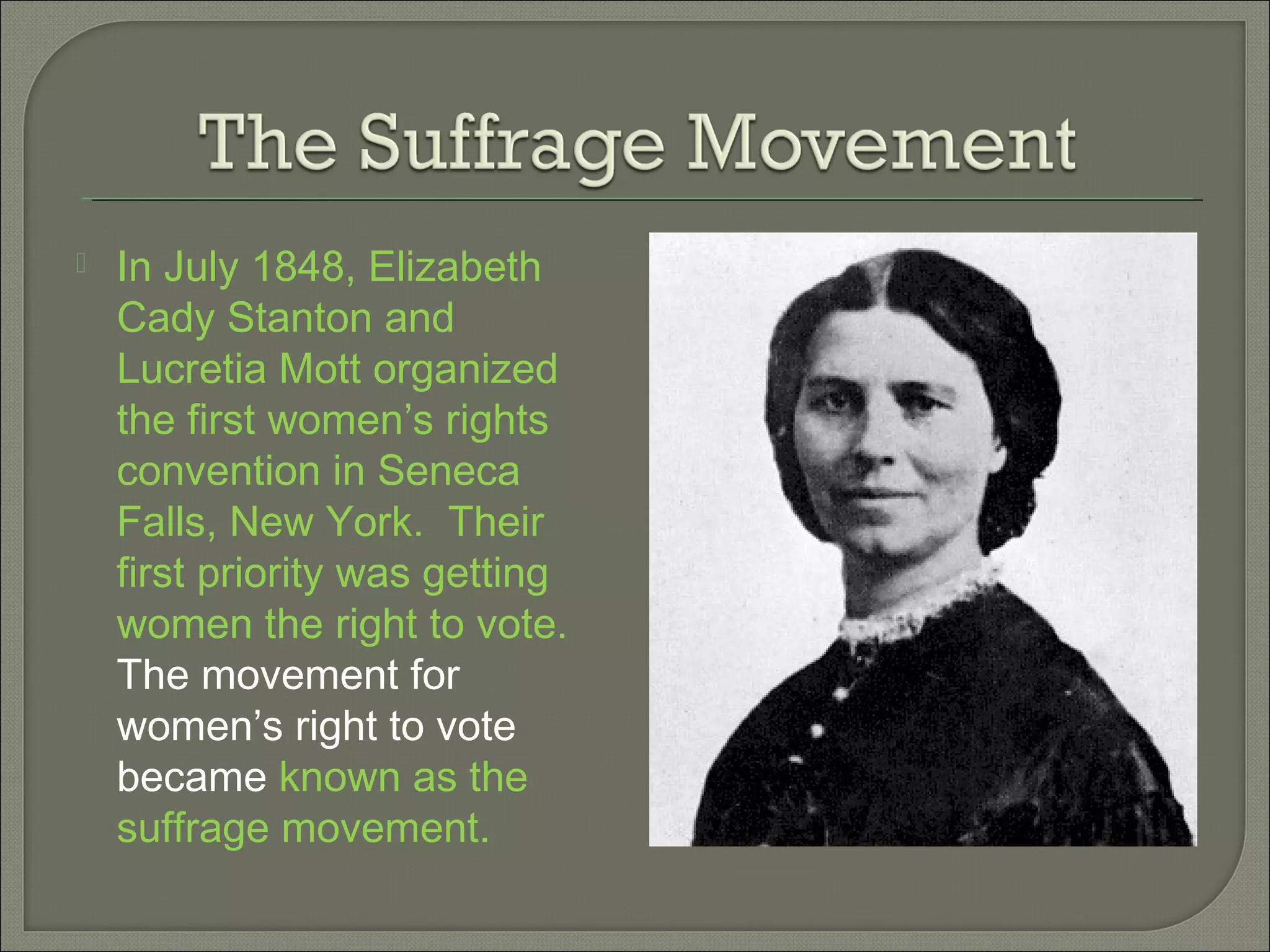  In July 1848, Elizabeth
Cady Stanton and
Lucretia Mott organized
the first women’s rights
convention in Seneca
Falls, New York. Their
first priority was getting
women the right to vote.
The movement for
women’s right to vote
became known as the
suffrage movement.
 