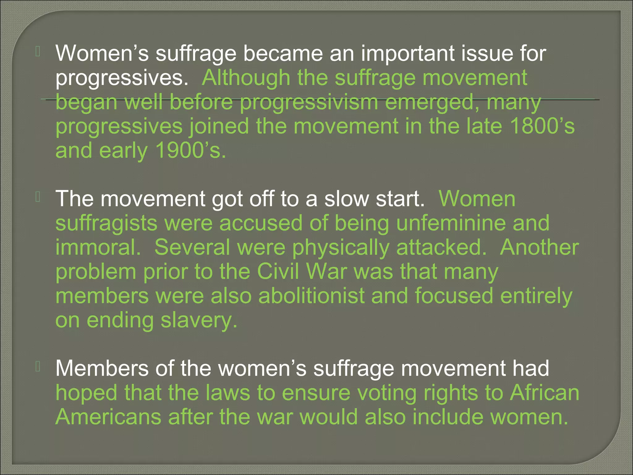  Women’s suffrage became an important issue for
progressives. Although the suffrage movement
began well before progressivism emerged, many
progressives joined the movement in the late 1800’s
and early 1900’s.
 The movement got off to a slow start. Women
suffragists were accused of being unfeminine and
immoral. Several were physically attacked. Another
problem prior to the Civil War was that many
members were also abolitionist and focused entirely
on ending slavery.
 Members of the women’s suffrage movement had
hoped that the laws to ensure voting rights to African
Americans after the war would also include women.
 
