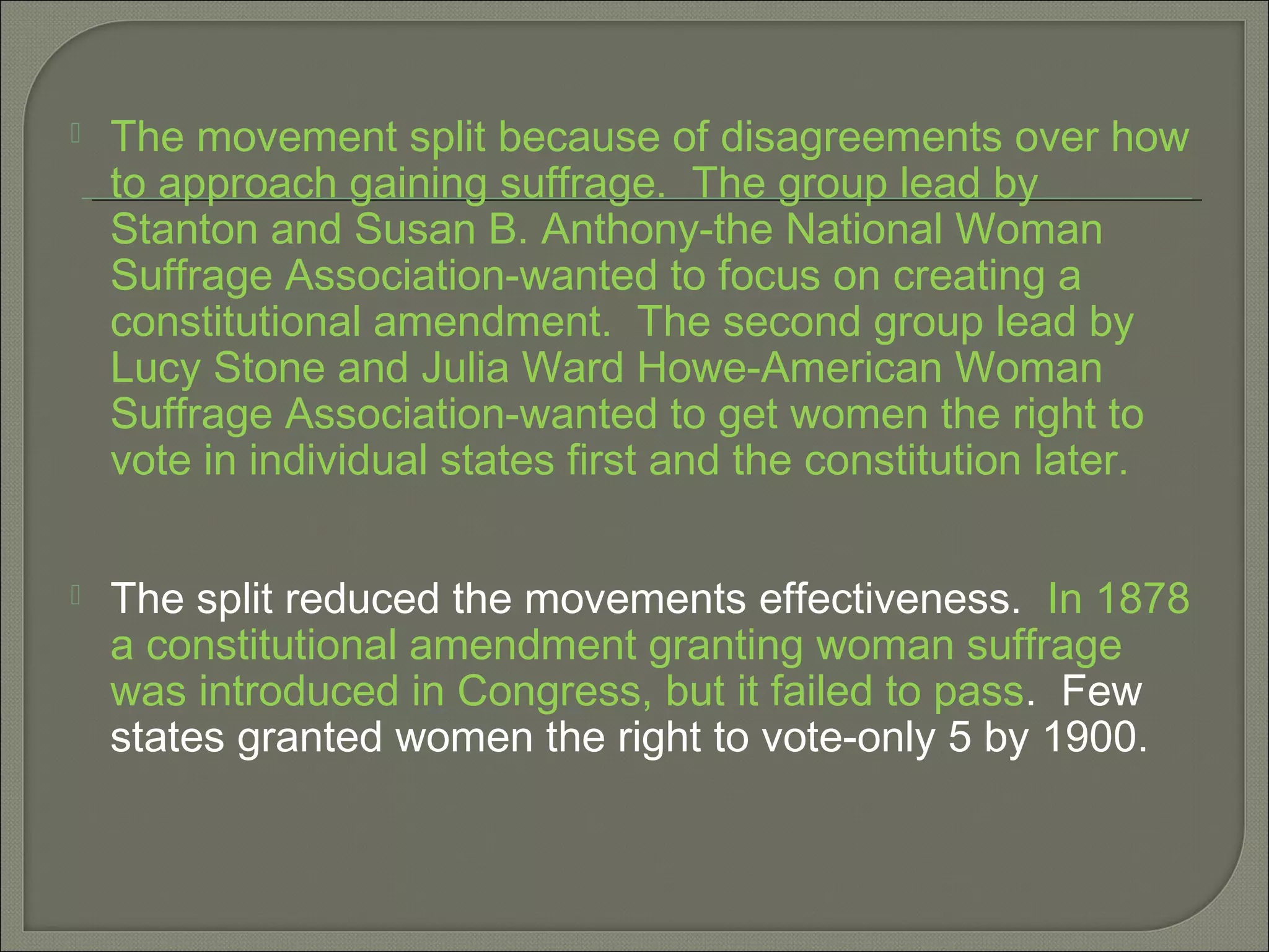  The movement split because of disagreements over how
to approach gaining suffrage. The group lead by
Stanton and Susan B. Anthony-the National Woman
Suffrage Association-wanted to focus on creating a
constitutional amendment. The second group lead by
Lucy Stone and Julia Ward Howe-American Woman
Suffrage Association-wanted to get women the right to
vote in individual states first and the constitution later.
 The split reduced the movements effectiveness. In 1878
a constitutional amendment granting woman suffrage
was introduced in Congress, but it failed to pass. Few
states granted women the right to vote-only 5 by 1900.
 