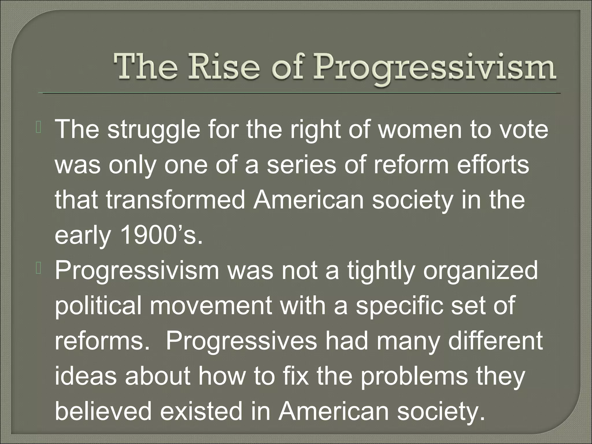  The struggle for the right of women to vote
was only one of a series of reform efforts
that transformed American society in the
early 1900’s.
 Progressivism was not a tightly organized
political movement with a specific set of
reforms. Progressives had many different
ideas about how to fix the problems they
believed existed in American society.
 