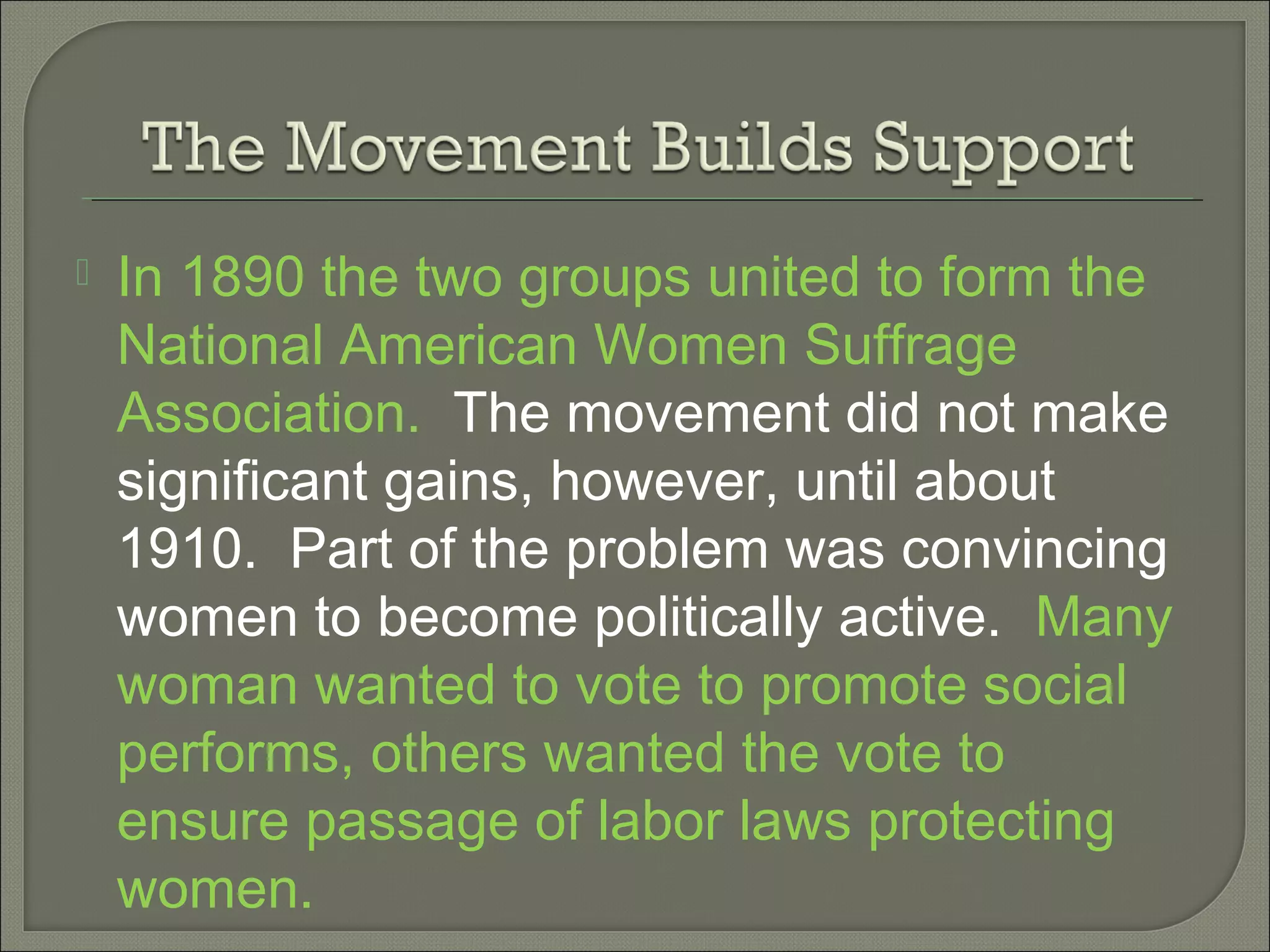  In 1890 the two groups united to form the
National American Women Suffrage
Association. The movement did not make
significant gains, however, until about
1910. Part of the problem was convincing
women to become politically active. Many
woman wanted to vote to promote social
performs, others wanted the vote to
ensure passage of labor laws protecting
women.
 