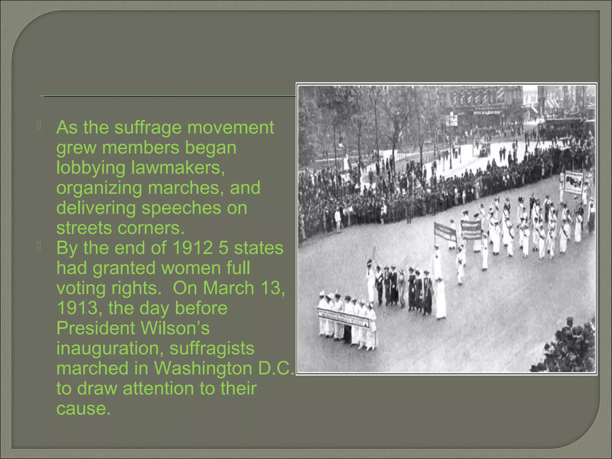  As the suffrage movement
grew members began
lobbying lawmakers,
organizing marches, and
delivering speeches on
streets corners.
 By the end of 1912 5 states
had granted women full
voting rights. On March 13,
1913, the day before
President Wilson’s
inauguration, suffragists
marched in Washington D.C.
to draw attention to their
cause.
 