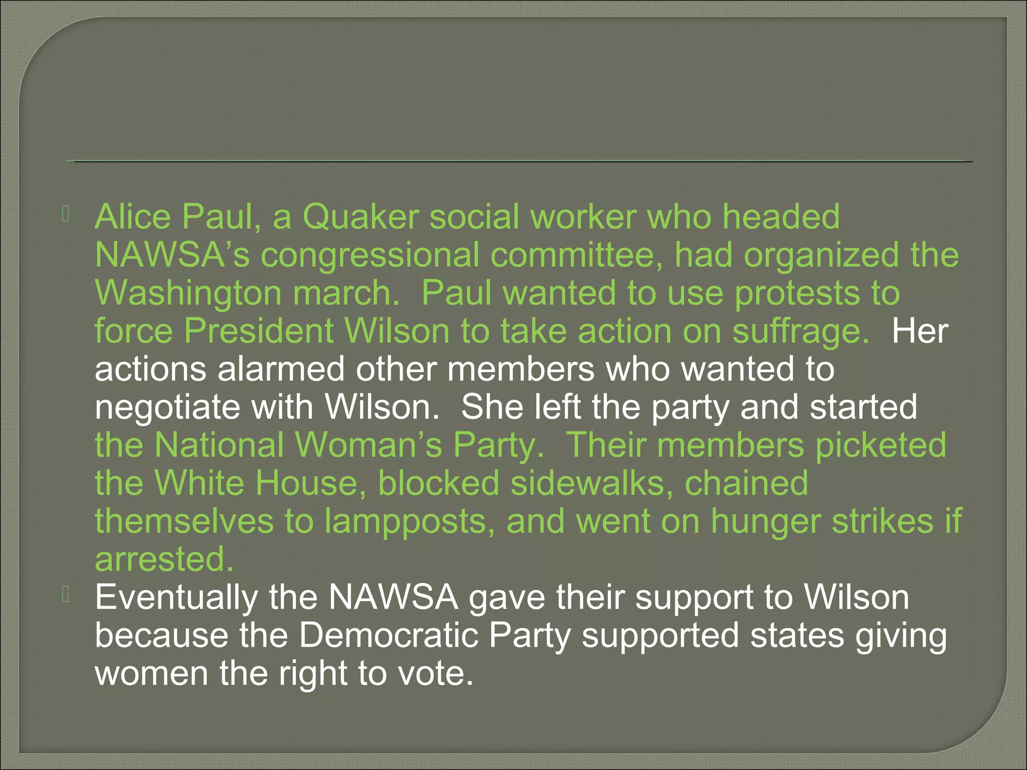  Alice Paul, a Quaker social worker who headed
NAWSA’s congressional committee, had organized the
Washington march. Paul wanted to use protests to
force President Wilson to take action on suffrage. Her
actions alarmed other members who wanted to
negotiate with Wilson. She left the party and started
the National Woman’s Party. Their members picketed
the White House, blocked sidewalks, chained
themselves to lampposts, and went on hunger strikes if
arrested.
 Eventually the NAWSA gave their support to Wilson
because the Democratic Party supported states giving
women the right to vote.
 
