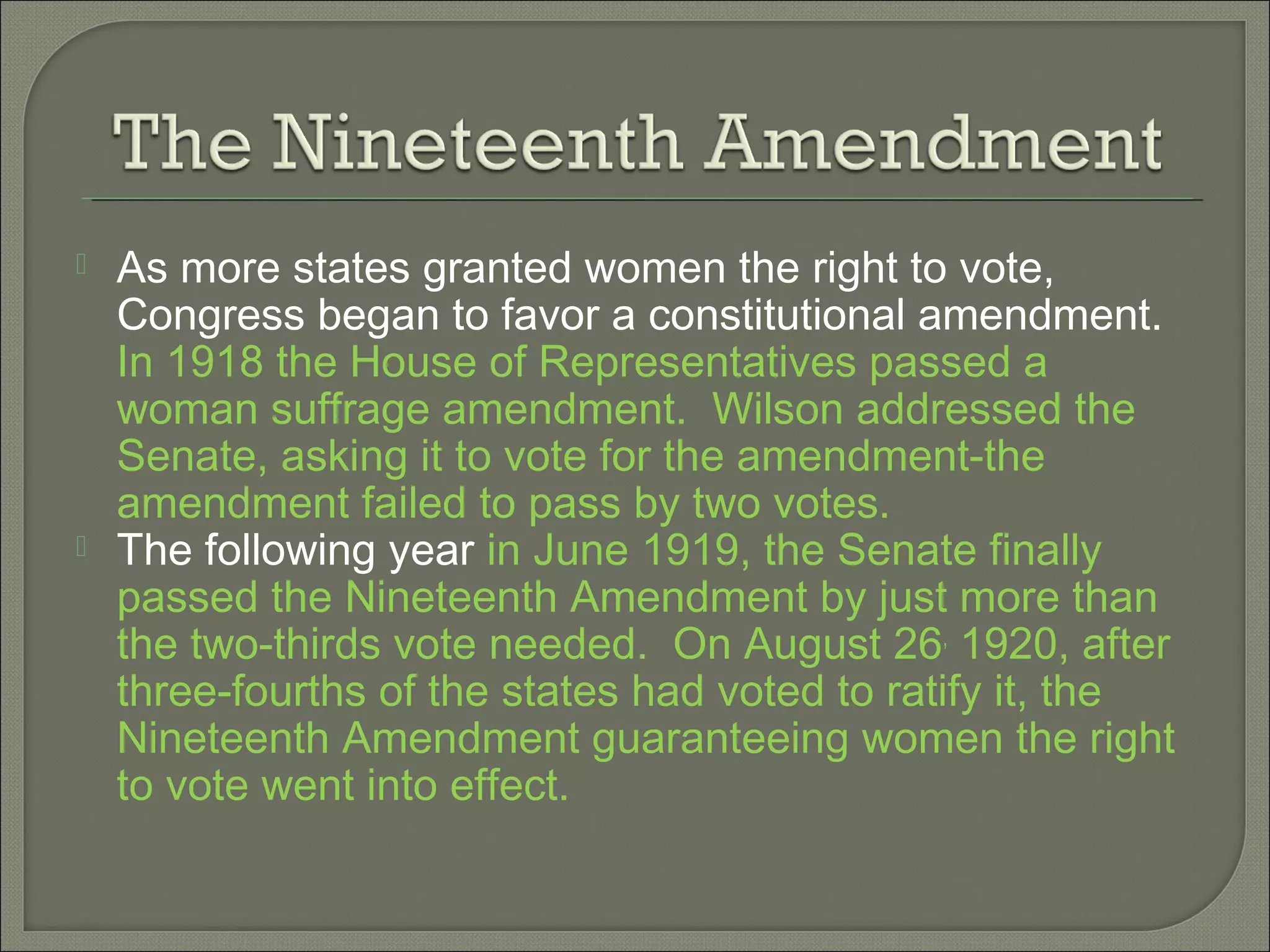  As more states granted women the right to vote,
Congress began to favor a constitutional amendment.
In 1918 the House of Representatives passed a
woman suffrage amendment. Wilson addressed the
Senate, asking it to vote for the amendment-the
amendment failed to pass by two votes.
 The following year in June 1919, the Senate finally
passed the Nineteenth Amendment by just more than
the two-thirds vote needed. On August 26,
1920, after
three-fourths of the states had voted to ratify it, the
Nineteenth Amendment guaranteeing women the right
to vote went into effect.
 